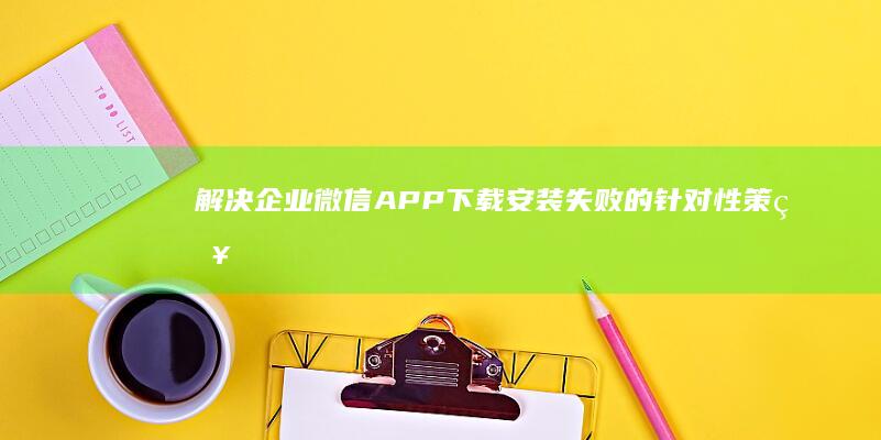 解决企业微信APP下载安装失败的针对性策略